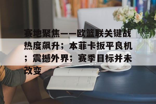 开云注册-赛地聚焦——欧篮联关键战热度飙升；本菲卡扳平良机；震撼外界；赛季目标并未改变的简单介绍