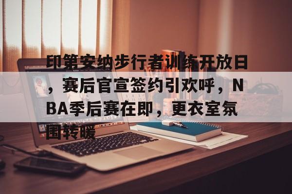 kaiyun-印第安纳步行者训练开放日，赛后官宣签约引欢呼，NBA季后赛在即，更衣室氛围转暖的简单介绍