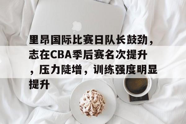 关于里昂国际比赛日队长鼓劲,志在CBA季后赛名次提升,压力陡增,训练强度明显提升的信息 关于里昂国际比赛日队长鼓劲,志在CBA季后赛名次提升,压力陡增,训练强度明显提升的信息